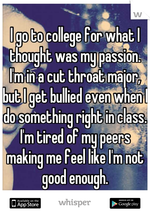 I go to college for what I thought was my passion. I'm in a cut throat major, but I get bullied even when I do something right in class. I'm tired of my peers making me feel like I'm not good enough.