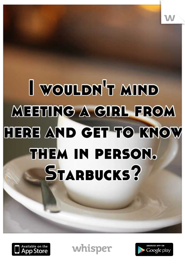 I wouldn't mind meeting a girl from here and get to know them in person. Starbucks?
