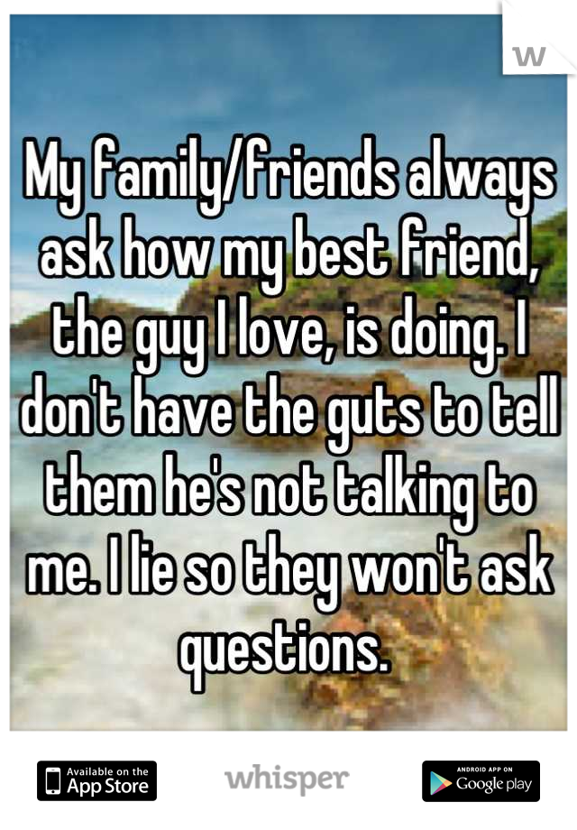 My family/friends always ask how my best friend, the guy I love, is doing. I don't have the guts to tell them he's not talking to me. I lie so they won't ask questions. 