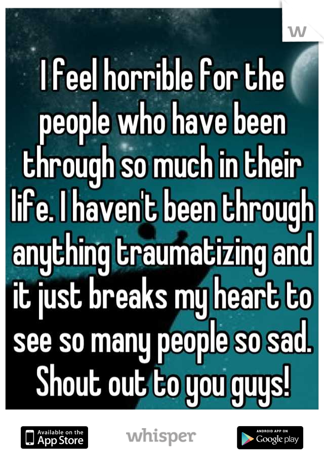 I feel horrible for the people who have been through so much in their life. I haven't been through anything traumatizing and it just breaks my heart to see so many people so sad. Shout out to you guys!