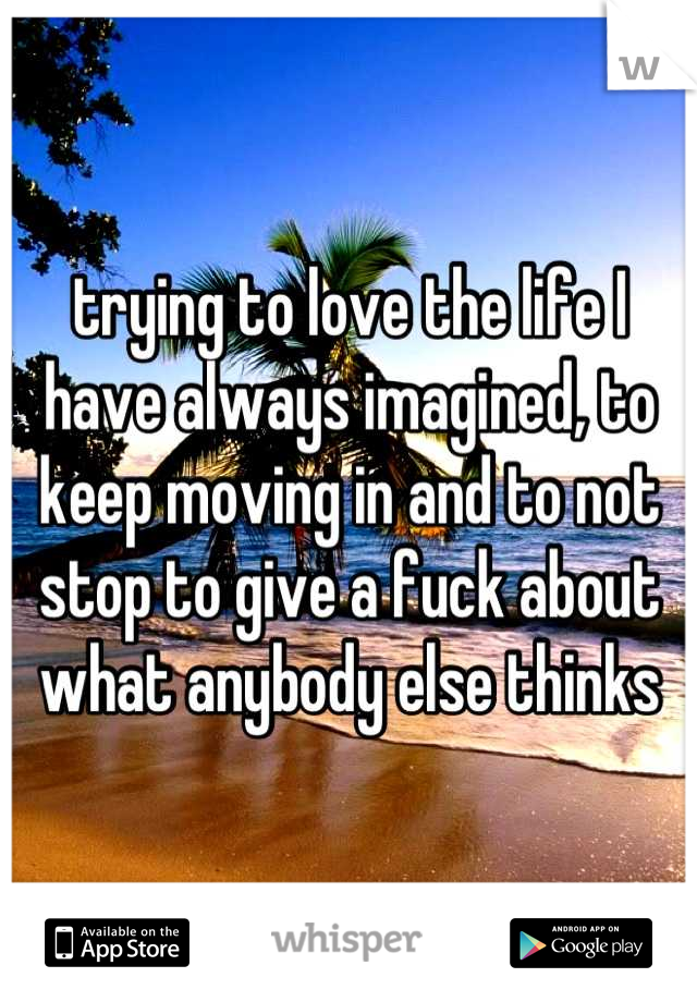 trying to love the life I have always imagined, to keep moving in and to not stop to give a fuck about what anybody else thinks
