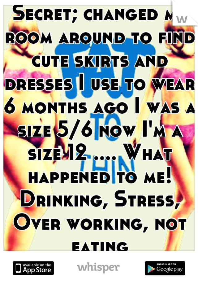 Secret; changed my room around to find cute skirts and dresses I use to wear 6 months ago I was a size 5/6 now I'm a size 12 .... What happened to me! Drinking, Stress, Over working, not eating 
Ugh 
