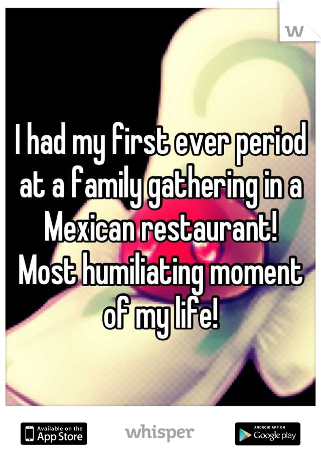 I had my first ever period at a family gathering in a Mexican restaurant!
Most humiliating moment of my life!
