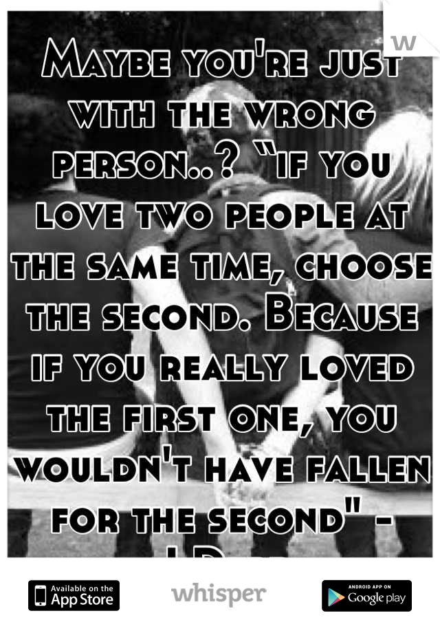 Maybe you're just with the wrong person..? “if you love two people at the same time, choose the second. Because if you really loved the first one, you wouldn't have fallen for the second" - J.Depp