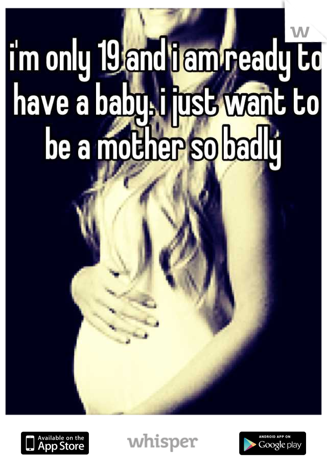 i'm only 19 and i am ready to have a baby. i just want to be a mother so badly 