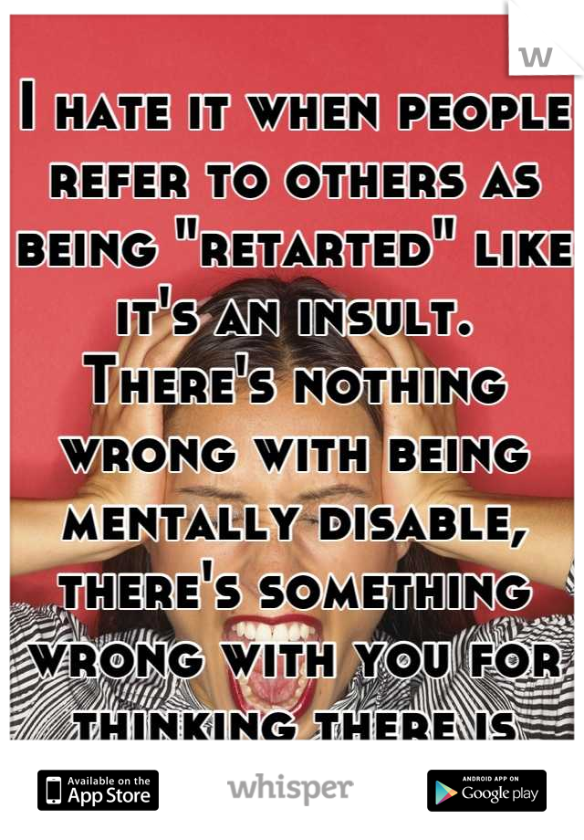 I hate it when people refer to others as being "retarted" like it's an insult. 
There's nothing wrong with being mentally disable, there's something wrong with you for thinking there is