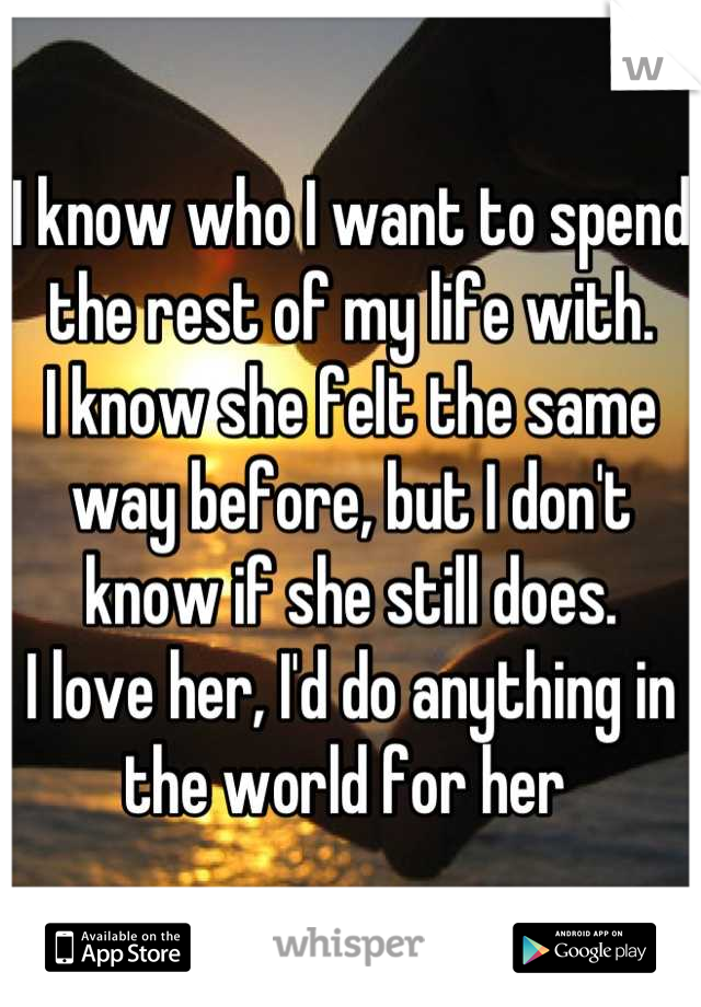 I know who I want to spend the rest of my life with. 
I know she felt the same way before, but I don't know if she still does. 
I love her, I'd do anything in the world for her 