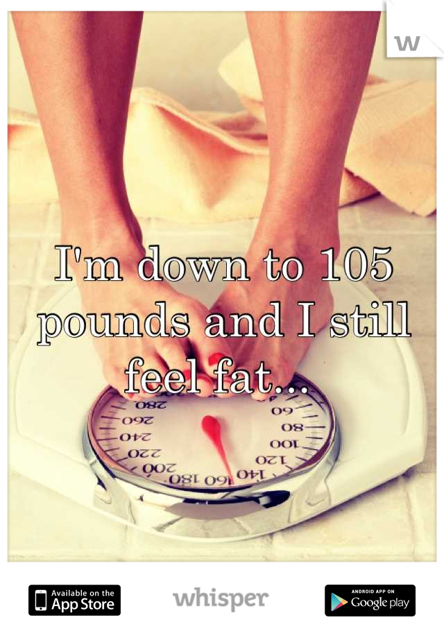 I'm down to 105 pounds and I still feel fat... 