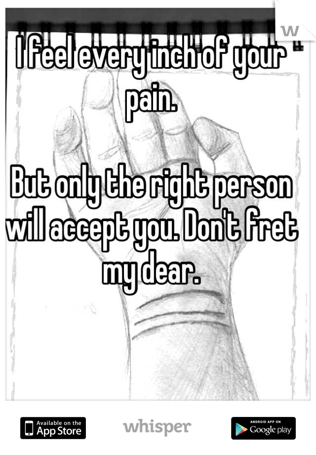 I feel every inch of your pain.

But only the right person will accept you. Don't fret my dear.
