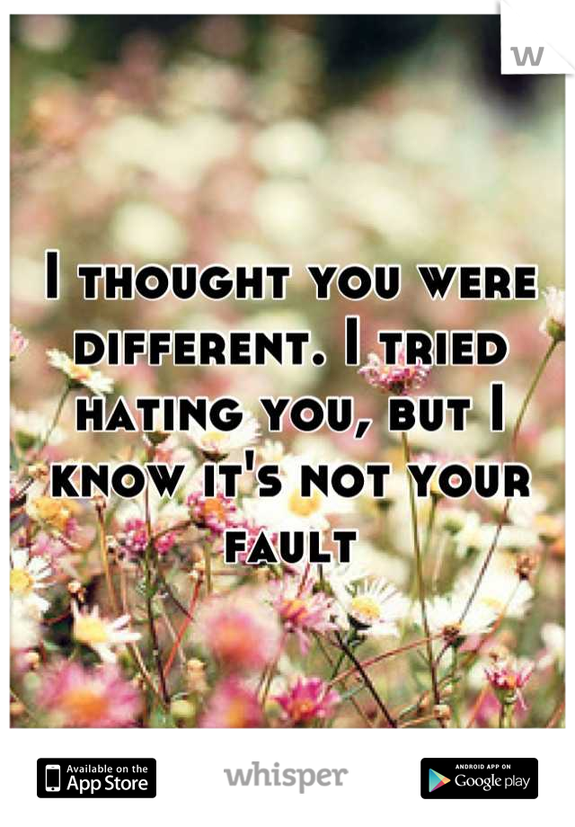I thought you were different. I tried hating you, but I know it's not your fault