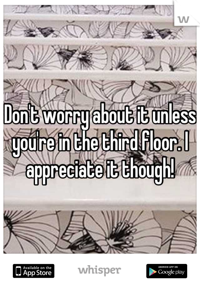 Don't worry about it unless you're in the third floor. I appreciate it though!