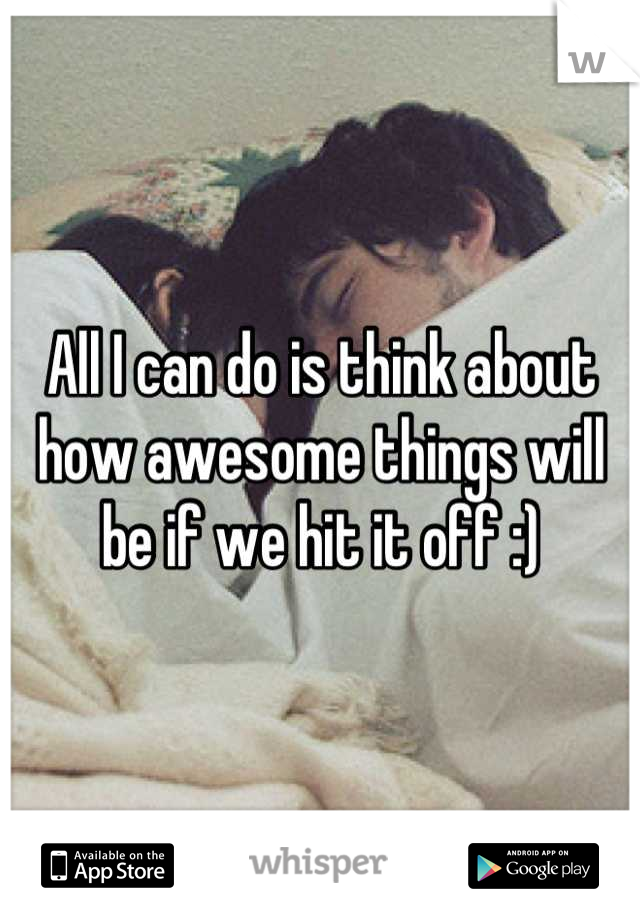 All I can do is think about how awesome things will be if we hit it off :)