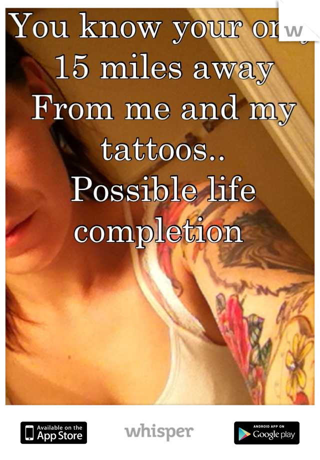 You know your only 15 miles away 
From me and my tattoos..
Possible life completion 