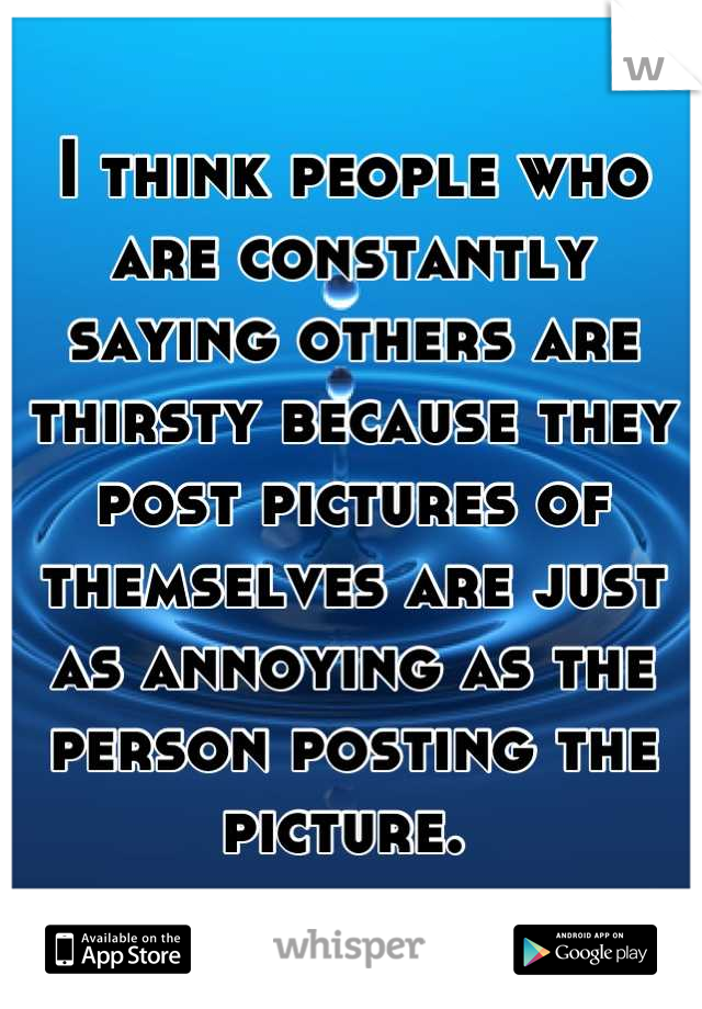 I think people who are constantly saying others are thirsty because they post pictures of themselves are just as annoying as the person posting the picture. 