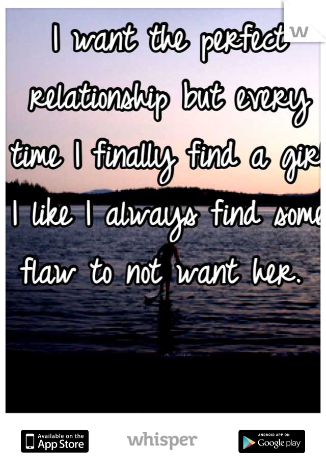 I want the perfect relationship but every time I finally find a girl I like I always find some flaw to not want her. 