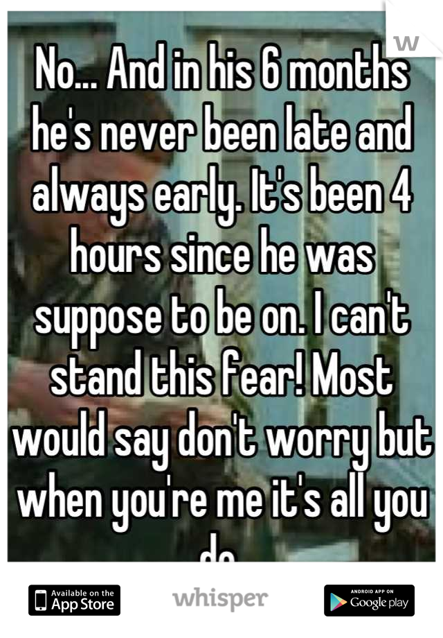 No... And in his 6 months he's never been late and always early. It's been 4 hours since he was suppose to be on. I can't stand this fear! Most would say don't worry but when you're me it's all you do 