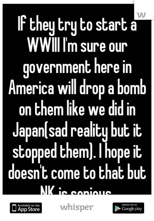 If they try to start a WWIII I'm sure our government here in America will drop a bomb on them like we did in Japan(sad reality but it stopped them). I hope it doesn't come to that but NK is serious.
