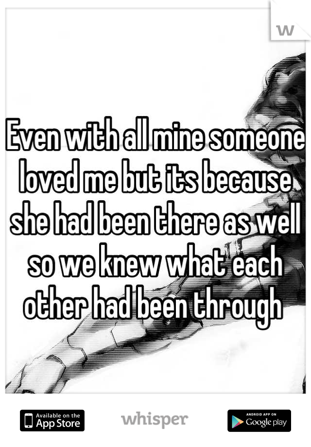 Even with all mine someone loved me but its because she had been there as well so we knew what each other had been through 