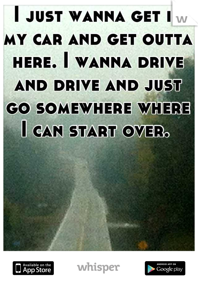 I just wanna get in my car and get outta here. I wanna drive and drive and just go somewhere where I can start over. 
