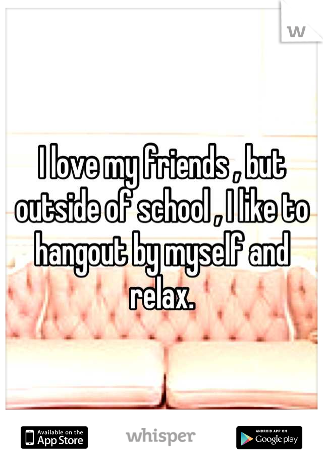 I love my friends , but outside of school , I like to hangout by myself and relax.