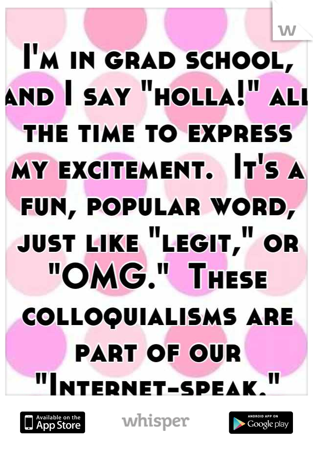 I'm in grad school, and I say "holla!" all the time to express my excitement.  It's a fun, popular word, just like "legit," or "OMG."  These colloquialisms are part of our "Internet-speak."