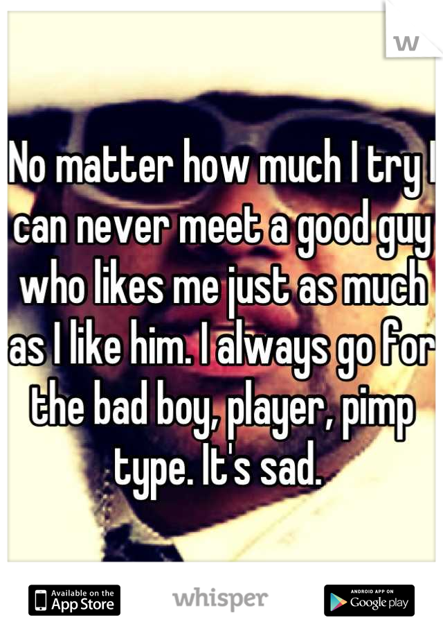 No matter how much I try I can never meet a good guy who likes me just as much as I like him. I always go for the bad boy, player, pimp type. It's sad. 