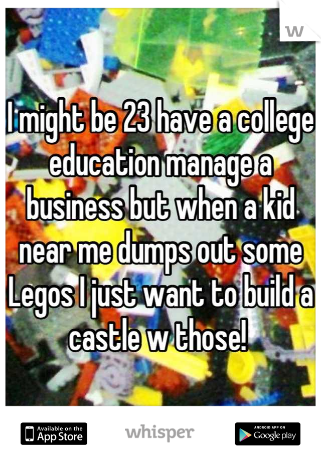I might be 23 have a college education manage a business but when a kid near me dumps out some Legos I just want to build a castle w those! 
