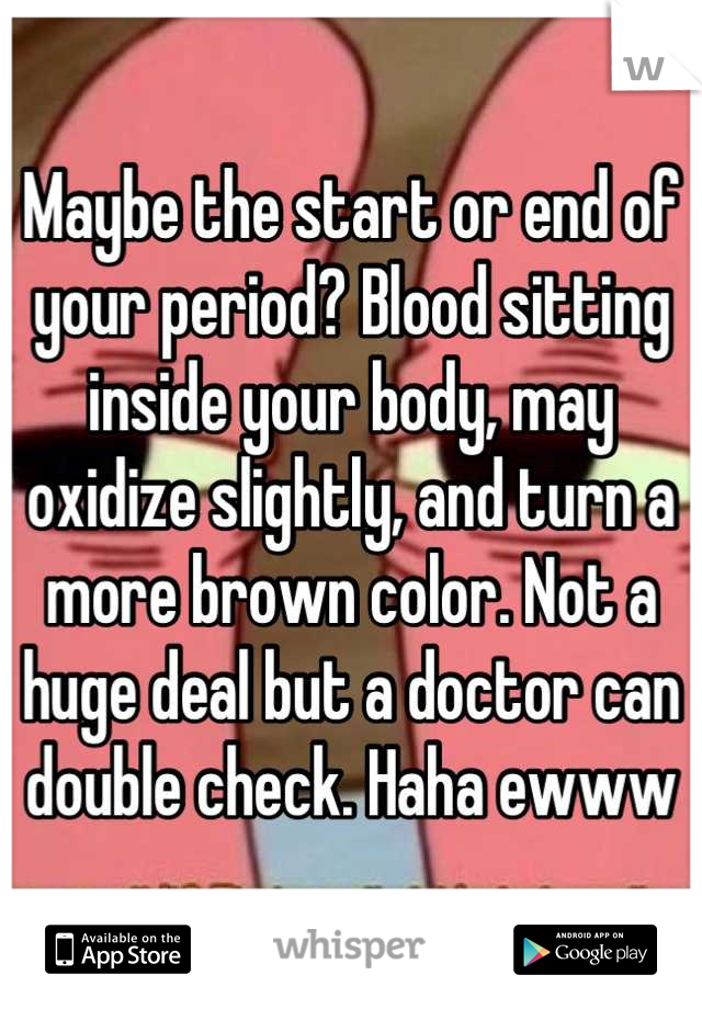 Maybe the start or end of your period? Blood sitting inside your body, may oxidize slightly, and turn a more brown color. Not a huge deal but a doctor can double check. Haha ewww