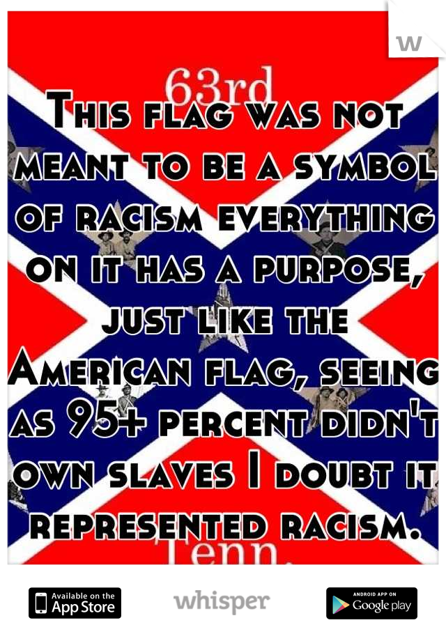 This flag was not meant to be a symbol of racism everything on it has a purpose, just like the American flag, seeing as 95+ percent didn't own slaves I doubt it represented racism.