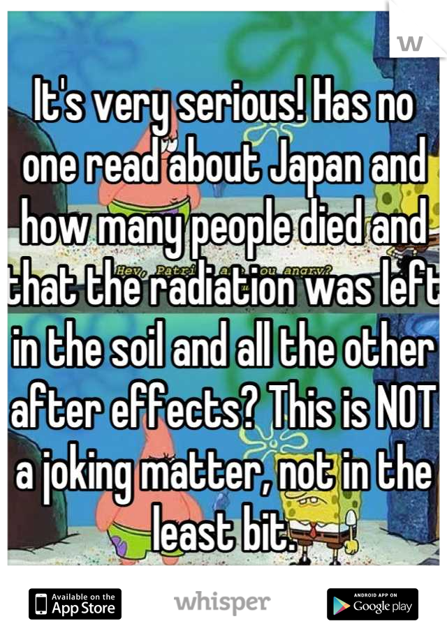 It's very serious! Has no one read about Japan and how many people died and that the radiation was left in the soil and all the other after effects? This is NOT a joking matter, not in the least bit.