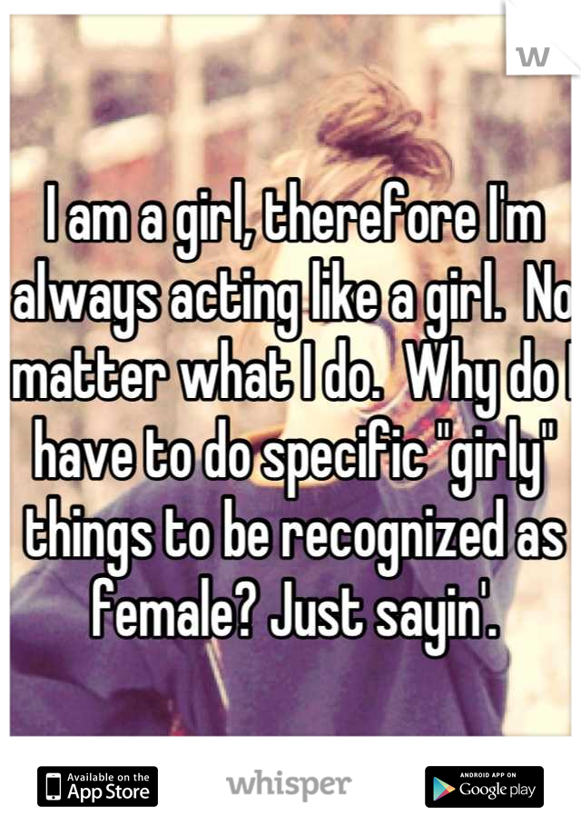 I am a girl, therefore I'm always acting like a girl.  No matter what I do.  Why do I have to do specific "girly" things to be recognized as female? Just sayin'.