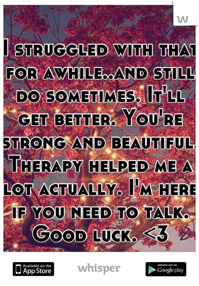 I struggled with that for awhile..and still do sometimes. It'll get better. You're strong and beautiful. Therapy helped me a lot actually. I'm here if you need to talk. Good luck. <3