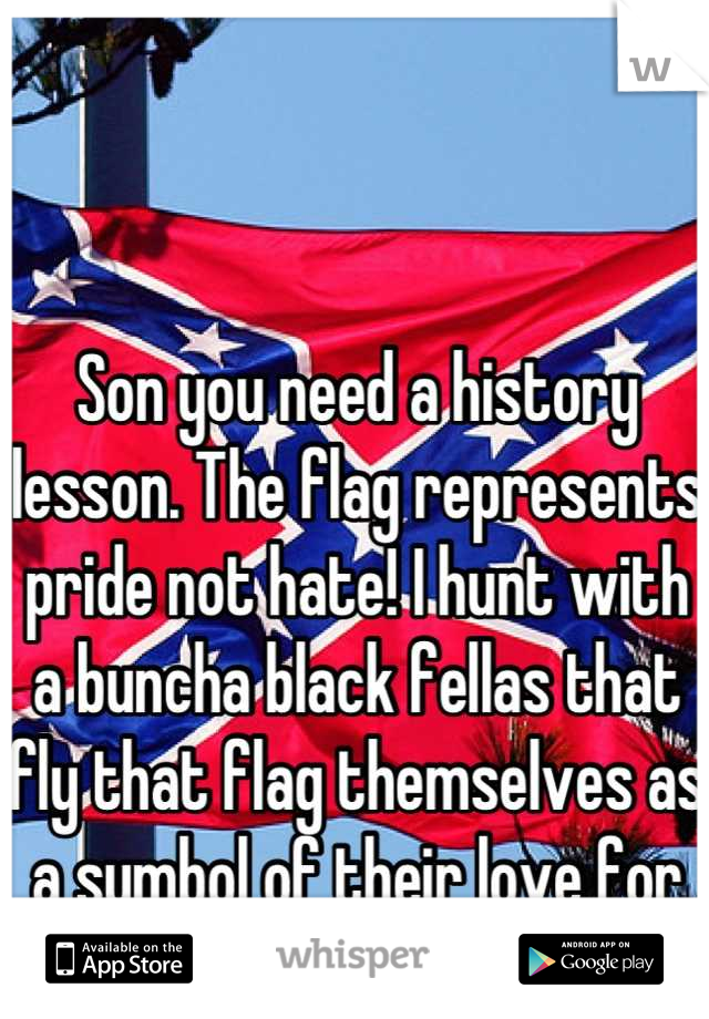 Son you need a history lesson. The flag represents pride not hate! I hunt with a buncha black fellas that fly that flag themselves as a symbol of their love for the south!