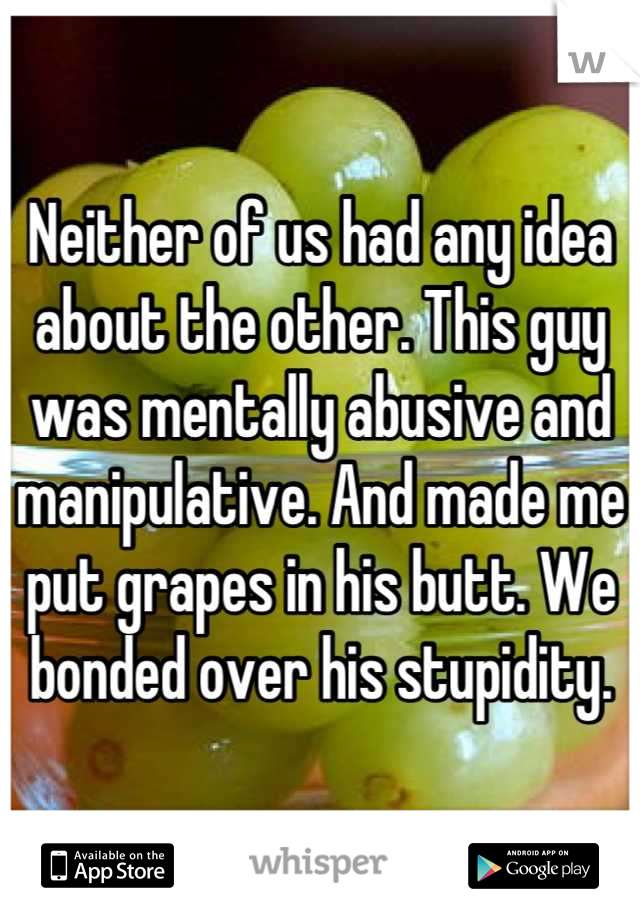 Neither of us had any idea about the other. This guy was mentally abusive and manipulative. And made me put grapes in his butt. We bonded over his stupidity.