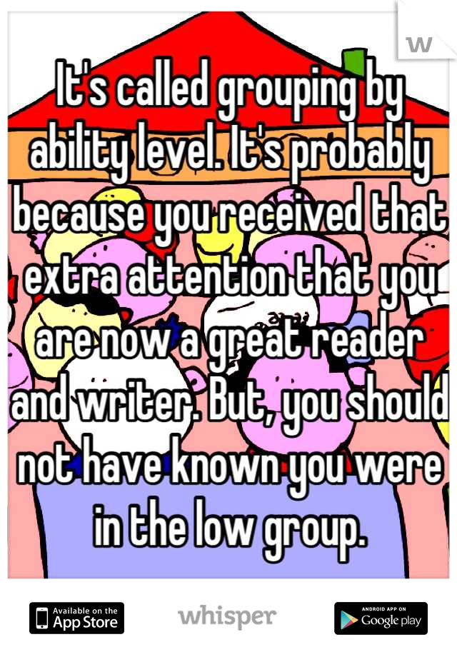 It's called grouping by ability level. It's probably because you received that extra attention that you are now a great reader and writer. But, you should not have known you were in the low group.