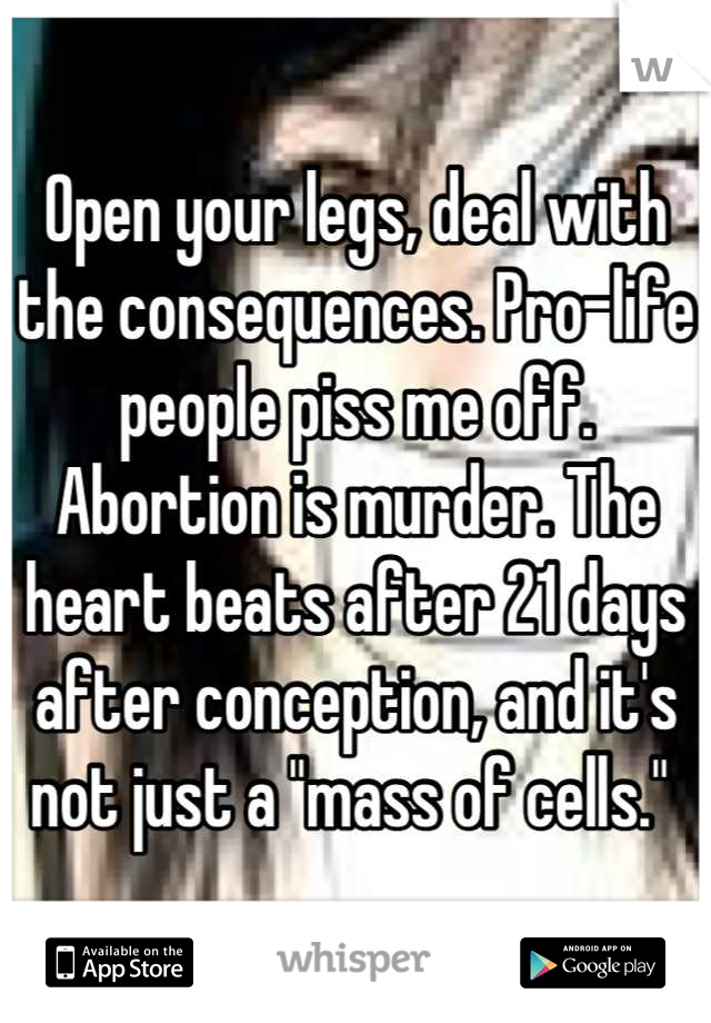 Open your legs, deal with the consequences. Pro-life people piss me off. Abortion is murder. The heart beats after 21 days after conception, and it's not just a "mass of cells." 