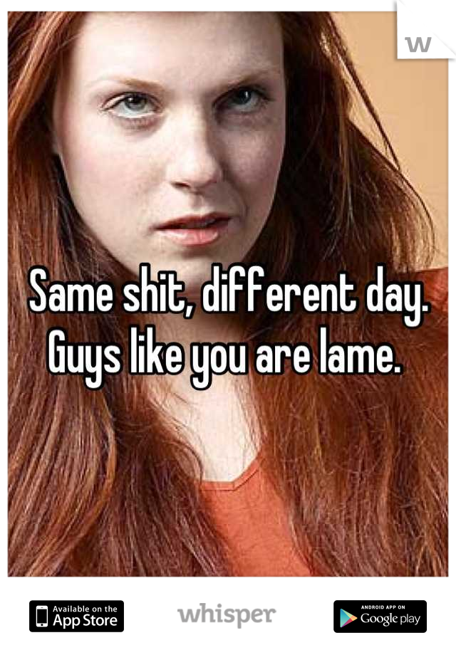 Same shit, different day. 
Guys like you are lame. 