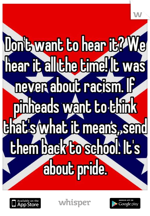 Don't want to hear it? We hear it all the time! It was never about racism. If pinheads want to think that's what it means, send them back to school. It's about pride.