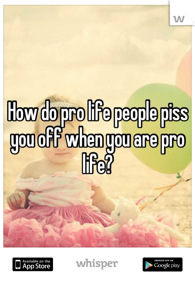 How do pro life people piss you off when you are pro life?