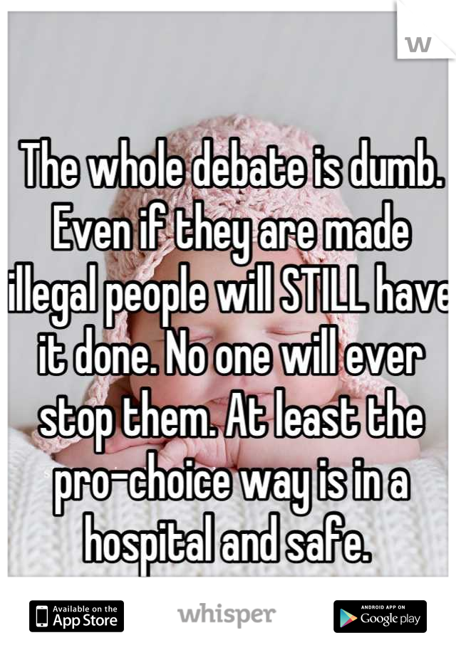The whole debate is dumb. Even if they are made illegal people will STILL have it done. No one will ever stop them. At least the pro-choice way is in a hospital and safe. 