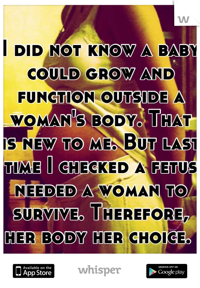 I did not know a baby could grow and function outside a woman's body. That is new to me. But last time I checked a fetus needed a woman to survive. Therefore, her body her choice. 