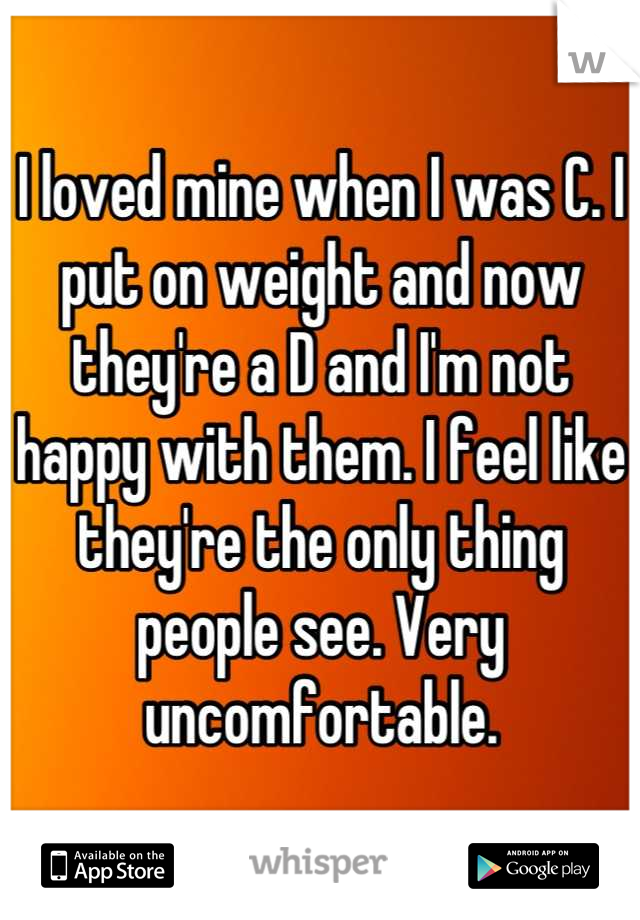I loved mine when I was C. I put on weight and now they're a D and I'm not happy with them. I feel like they're the only thing people see. Very uncomfortable.