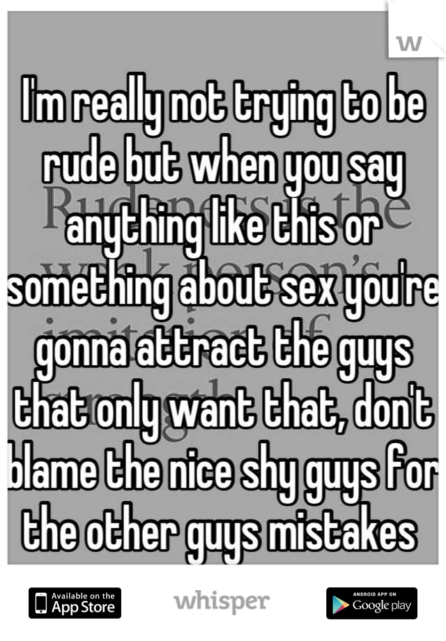 I'm really not trying to be rude but when you say anything like this or something about sex you're gonna attract the guys that only want that, don't blame the nice shy guys for the other guys mistakes 