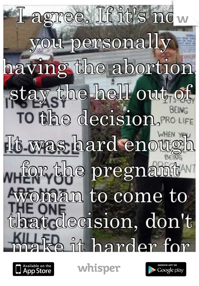 I agree. If it's not you personally having the abortion, stay the hell out of the decision. 
It was hard enough for the pregnant woman to come to that decision, don't make it harder for her. 