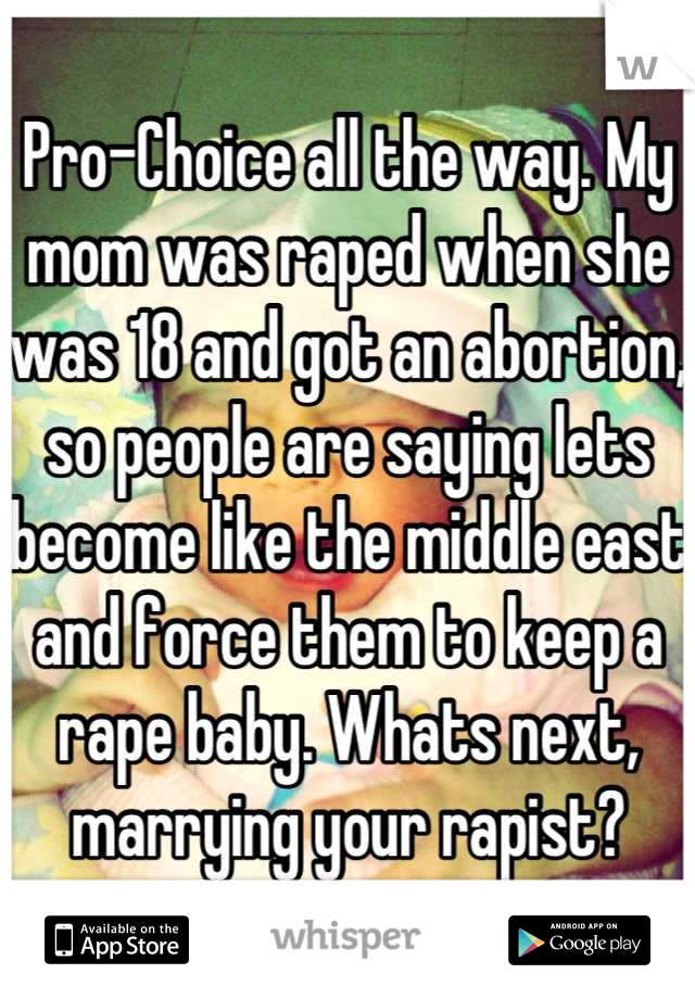 Pro-Choice all the way. My mom was raped when she was 18 and got an abortion, so people are saying lets become like the middle east and force them to keep a rape baby. Whats next, marrying your rapist?