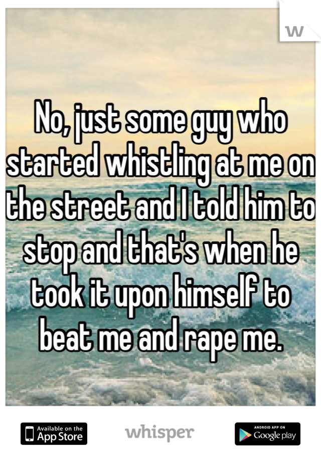 No, just some guy who started whistling at me on the street and I told him to stop and that's when he took it upon himself to beat me and rape me.