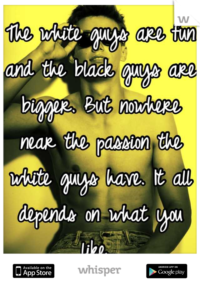 The white guys are fun and the black guys are bigger. But nowhere near the passion the white guys have. It all depends on what you like. 