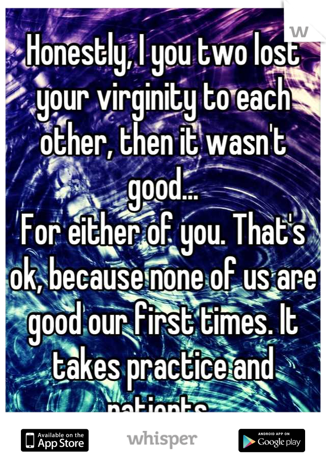 Honestly, I you two lost your virginity to each other, then it wasn't good...
For either of you. That's ok, because none of us are good our first times. It takes practice and patients. 
