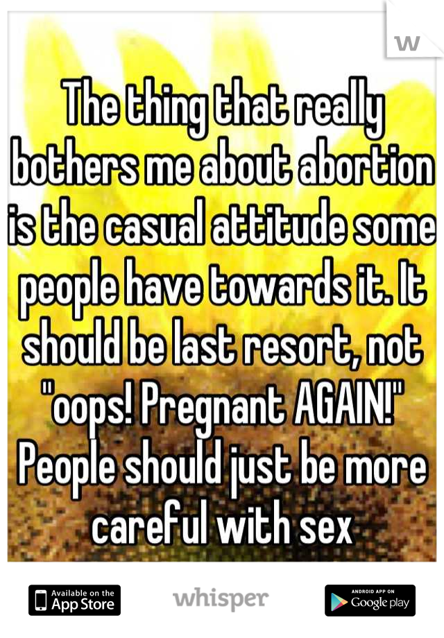 The thing that really bothers me about abortion is the casual attitude some people have towards it. It should be last resort, not "oops! Pregnant AGAIN!" People should just be more careful with sex