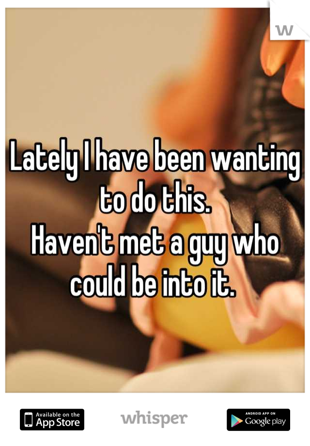 Lately I have been wanting to do this. 
Haven't met a guy who could be into it. 